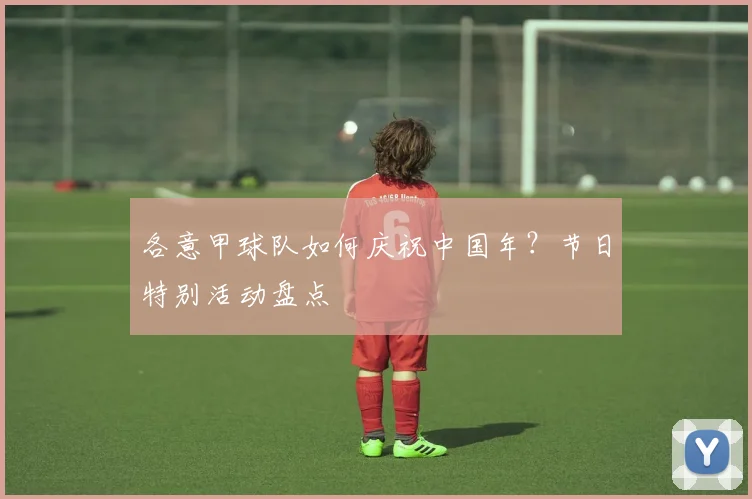 各意甲球队如何庆祝中国年？节日特别活动盘点