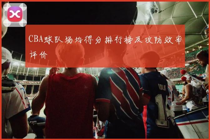 CBA球队场均得分排行榜及攻防效率评价