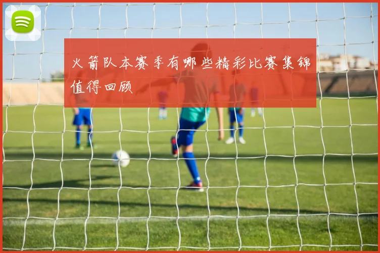 火箭队本赛季有哪些精彩比赛集锦值得回顾