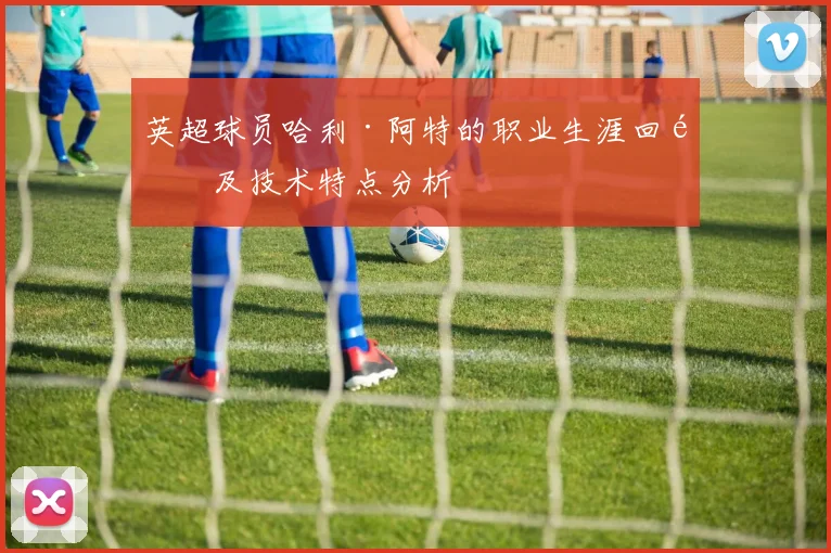 英超球员哈利·阿特的职业生涯回顾及技术特点分析