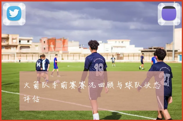 火箭队季前赛赛况回顾与球队状态评估